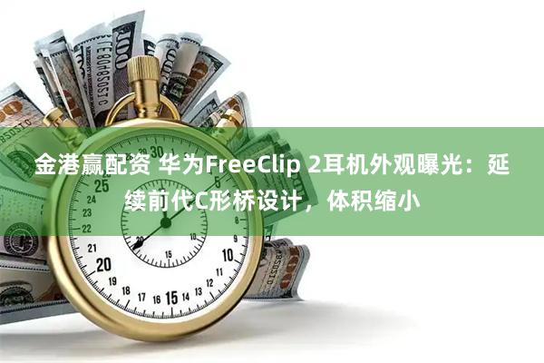 金港赢配资 华为FreeClip 2耳机外观曝光：延续前代C形桥设计，体积缩小