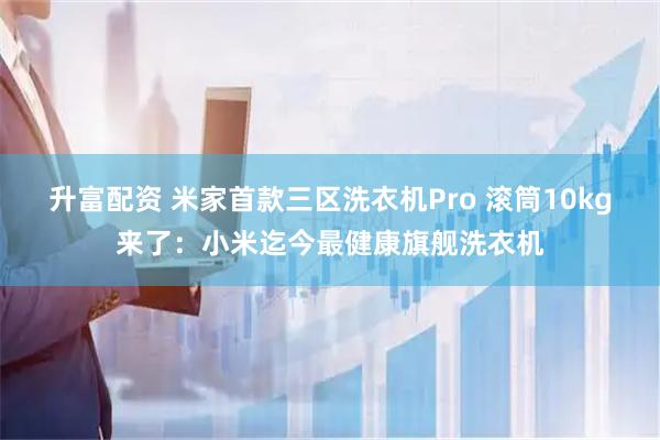 升富配资 米家首款三区洗衣机Pro 滚筒10kg来了：小米迄今最健康旗舰洗衣机