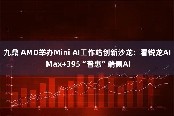 九鼎 AMD举办Mini AI工作站创新沙龙：看锐龙AI Max+395“普惠”端侧AI