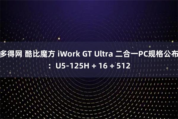 多得网 酷比魔方 iWork GT Ultra 二合一PC规格公布：U5-125H + 16 + 512