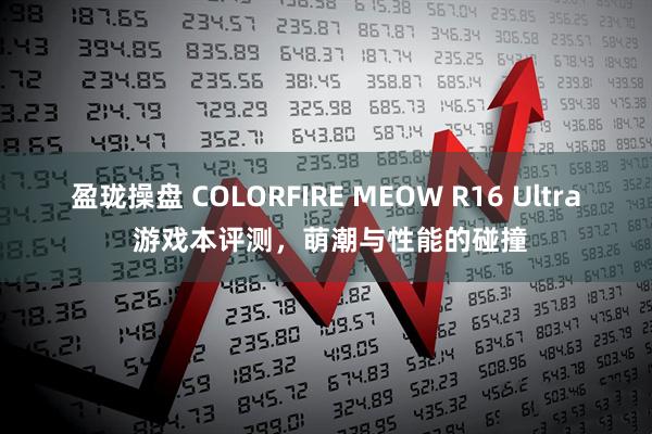 盈珑操盘 COLORFIRE MEOW R16 Ultra 游戏本评测，萌潮与性能的碰撞