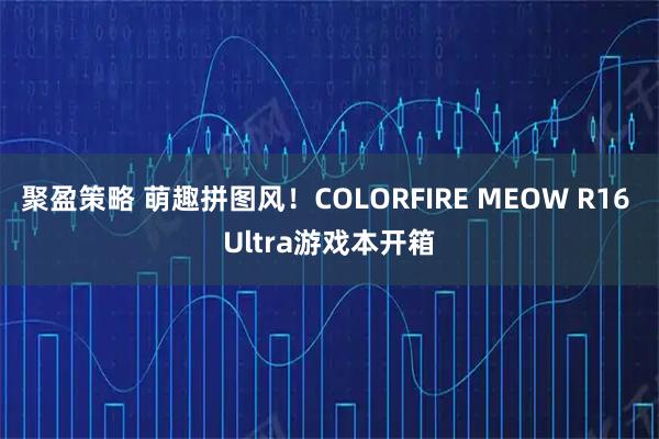 聚盈策略 萌趣拼图风！COLORFIRE MEOW R16 Ultra游戏本开箱