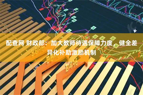 配查网 财政部：加大教师待遇保障力度，健全差异化补助激励机制