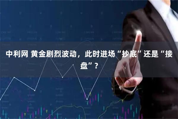 中利网 黄金剧烈波动，此时进场“抄底”还是“接盘”？