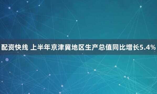 配资快线 上半年京津冀地区生产总值同比增长5.4%