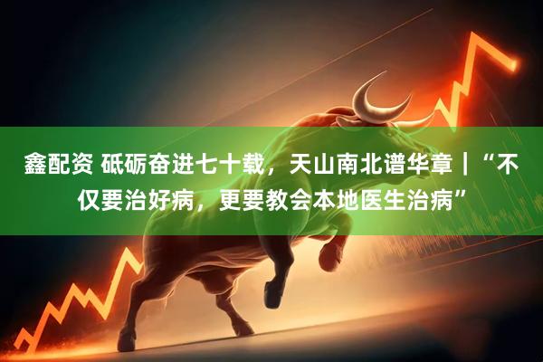 鑫配资 砥砺奋进七十载，天山南北谱华章｜“不仅要治好病，更要教会本地医生治病”