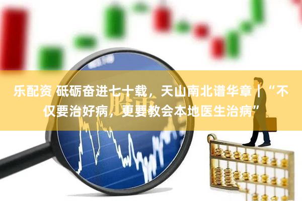 乐配资 砥砺奋进七十载，天山南北谱华章｜“不仅要治好病，更要教会本地医生治病”