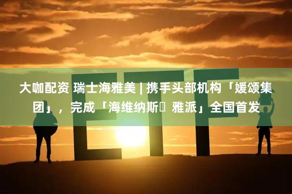 大咖配资 瑞士海雅美 | 携手头部机构「媛颂集团」，完成「海维纳斯・雅派」全国首发