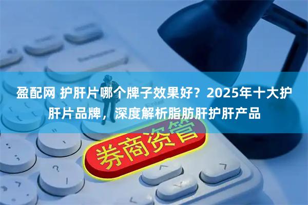 盈配网 护肝片哪个牌子效果好？2025年十大护肝片品牌，深度解析脂肪肝护肝产品