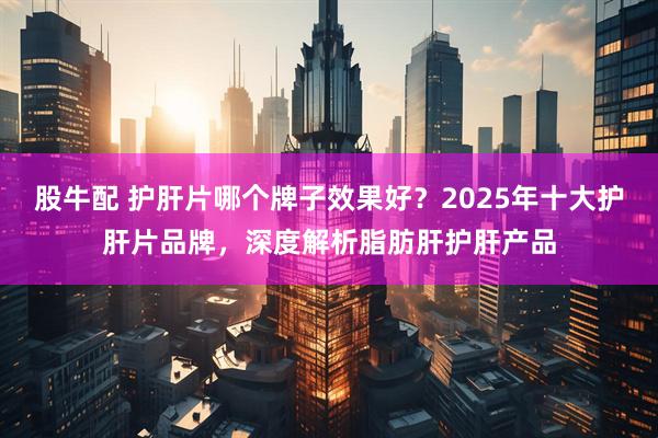 股牛配 护肝片哪个牌子效果好？2025年十大护肝片品牌，深度解析脂肪肝护肝产品