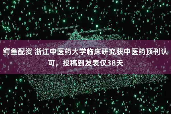 鳄鱼配资 浙江中医药大学临床研究获中医药顶刊认可，投稿到发表仅38天