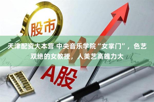天津配资大本营 中央音乐学院“女掌门”，色艺双绝的女教授，人美艺高魄力大