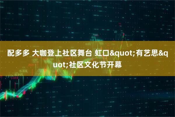 配多多 大咖登上社区舞台 虹口&quot;有艺思&quot;社区文化节开幕