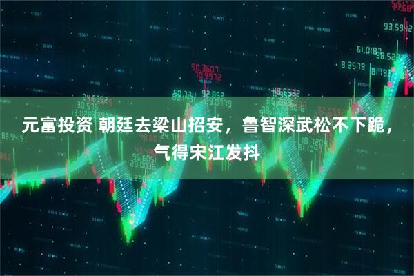 元富投资 朝廷去梁山招安，鲁智深武松不下跪，气得宋江发抖