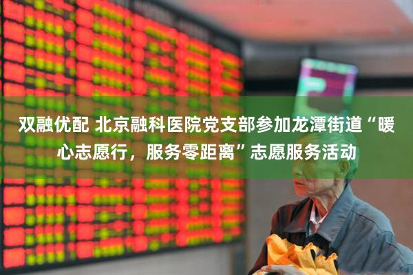 双融优配 北京融科医院党支部参加龙潭街道“暖心志愿行，服务零距离”志愿服务活动