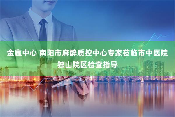金赢中心 南阳市麻醉质控中心专家莅临市中医院独山院区检查指导