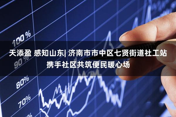 天添盈 感知山东| 济南市市中区七贤街道社工站携手社区共筑便民暖心场