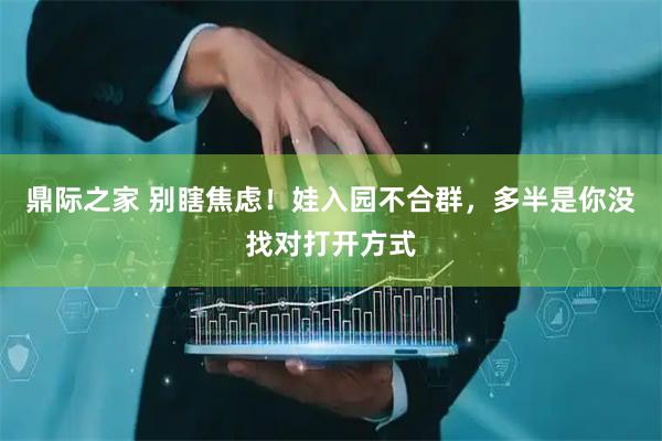 鼎际之家 别瞎焦虑！娃入园不合群，多半是你没找对打开方式