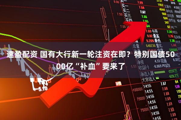 速盈配资 国有大行新一轮注资在即？特别国债5000亿“补血”要来了