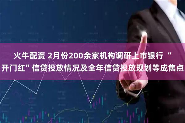 火牛配资 2月份200余家机构调研上市银行 “开门红”信贷投放情况及全年信贷投放规划等成焦点