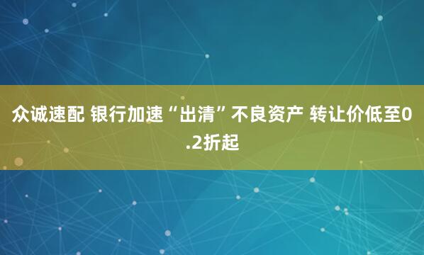众诚速配 银行加速“出清”不良资产 转让价低至0.2折起