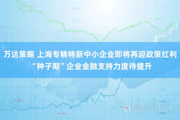 万达策略 上海专精特新中小企业即将再迎政策红利 “种子期”企业金融支持力度待提升