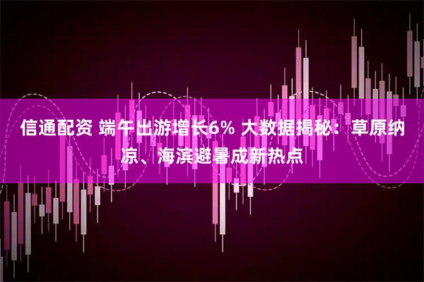 信通配资 端午出游增长6% 大数据揭秘：草原纳凉、海滨避暑成新热点