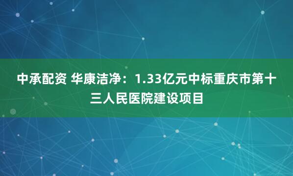 中承配资 华康洁净：1.33亿元中标重庆市第十三人民医院建设项目