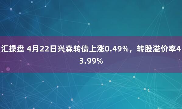 汇操盘 4月22日兴森转债上涨0.49%，转股溢价率43.99%