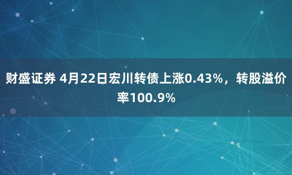 财盛证券 4月22日宏川转债上涨0.43%，转股溢价率100.9%