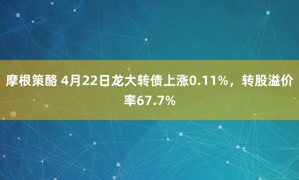 摩根策酪 4月22日龙大转债上涨0.11%，转股溢价率67.7%