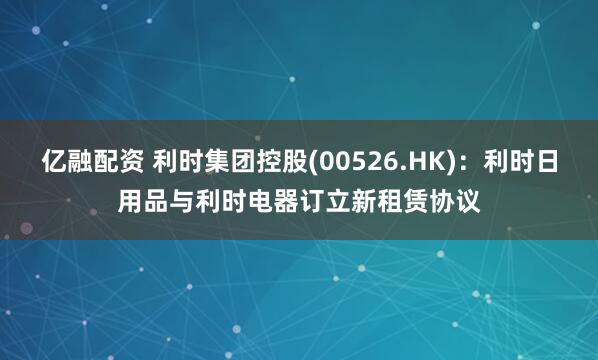 亿融配资 利时集团控股(00526.HK)：利时日用品与利时电器订立新租赁协议