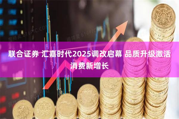 联合证券 汇嘉时代2025调改启幕 品质升级激活消费新增长