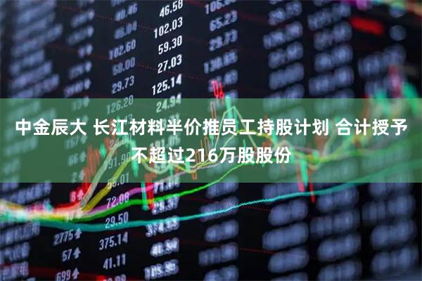 中金辰大 长江材料半价推员工持股计划 合计授予不超过216万股股份