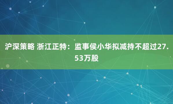 沪深策略 浙江正特：监事侯小华拟减持不超过27.53万股