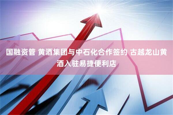 国融资管 黄酒集团与中石化合作签约 古越龙山黄酒入驻易捷便利店