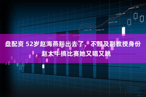 盘配资 52岁赵海燕豁出去了，不顾及副教授身份，赵大牛搞比赛她又唱又跳