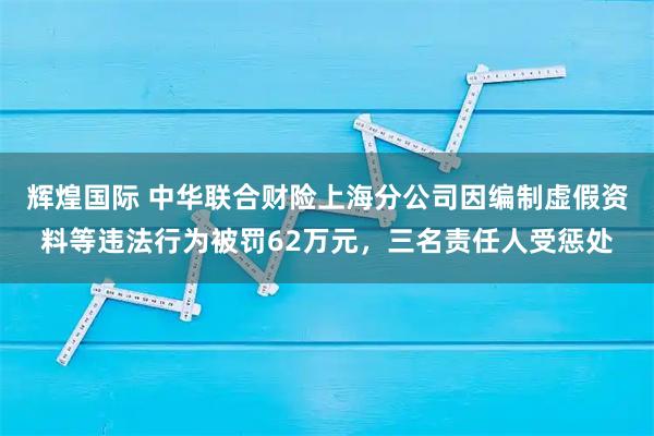 辉煌国际 中华联合财险上海分公司因编制虚假资料等违法行为被罚62万元，三名责任人受惩处