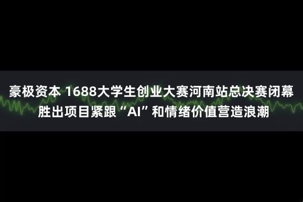 豪极资本 1688大学生创业大赛河南站总决赛闭幕 胜出项目紧跟“AI”和情绪价值营造浪潮