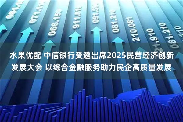 水果优配 中信银行受邀出席2025民营经济创新发展大会 以综合金融服务助力民企高质量发展