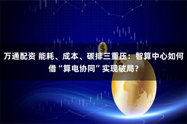万通配资 能耗、成本、碳排三重压：智算中心如何借“算电协同”实现破局？