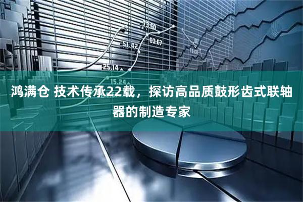 鸿满仓 技术传承22载，探访高品质鼓形齿式联轴器的制造专家