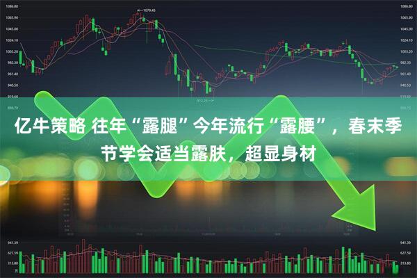 亿牛策略 往年“露腿”今年流行“露腰”，春末季节学会适当露肤，超显身材