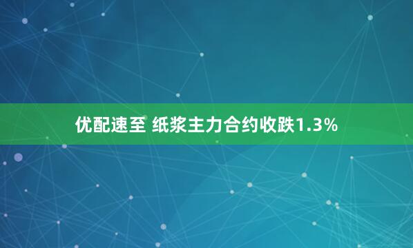 优配速至 纸浆主力合约收跌1.3%