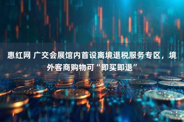 惠红网 广交会展馆内首设离境退税服务专区,境外客商购物可“即买即退”