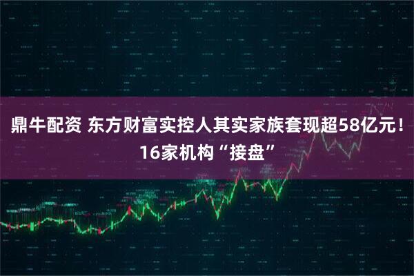 鼎牛配资 东方财富实控人其实家族套现超58亿元!16家机构“接盘”