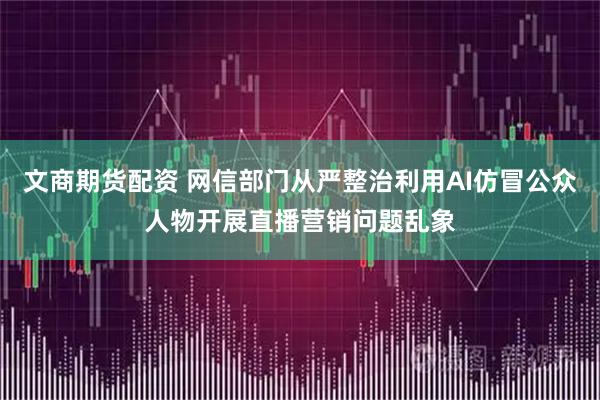 文商期货配资 网信部门从严整治利用AI仿冒公众人物开展直播营销问题乱象