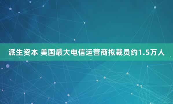 派生资本 美国最大电信运营商拟裁员约1.5万人