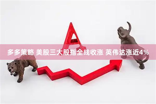 多多策略 美股三大股指全线收涨 英伟达涨近4%