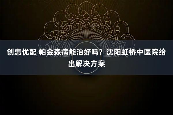 创惠优配 帕金森病能治好吗？沈阳虹桥中医院给出解决方案